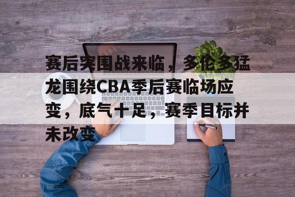 赛后突围战来临，多伦多猛龙围绕CBA季后赛临场应变，底气十足，赛季目标并未改变的简单介绍-lol投注