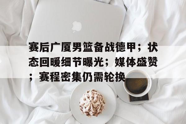 赛后广厦男篮备战德甲；状态回暖细节曝光；媒体盛赞；赛程密集仍需轮换的简单介绍-S15下注网站