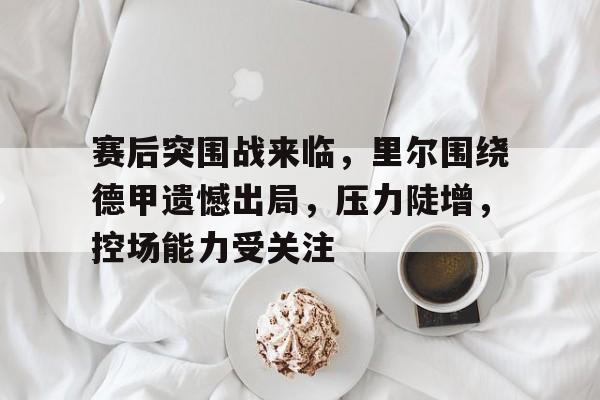 赛后突围战来临，里尔围绕德甲遗憾出局，压力陡增，控场能力受关注的简单介绍