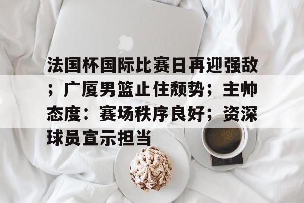 包含法国杯国际比赛日再迎强敌;广厦男篮止住颓势;主帅态度:赛场秩序良好;资深球员宣示担当的词条 包含法国杯国际比赛日再迎强敌;广厦男篮止住颓势;主帅态度:赛场秩序良好;资深球员宣示担当的词条