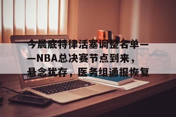 今晨底特律活塞调整名单——NBA总决赛节点到来，悬念犹存，医务组通报恢复的简单介绍-LOL英雄联盟下注平台